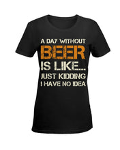 Load image into Gallery viewer, A Day Without Beer Is Like Just Kidding I Have No Idea Custom Ladies Tee
