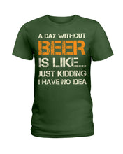 Load image into Gallery viewer, A Day Without Beer Is Like Just Kidding I Have No Idea Custom Ladies Tee
