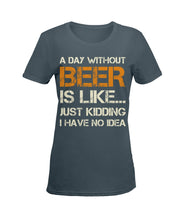 Load image into Gallery viewer, A Day Without Beer Is Like Just Kidding I Have No Idea Custom Ladies Tee
